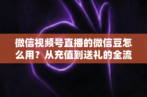 微信视频号直播的微信豆怎么用？从充值到送礼的全流程实用指南