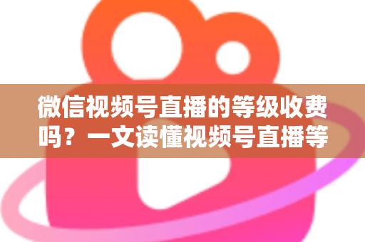 微信视频号直播的等级收费吗？一文读懂视频号直播等级制度与费用真相