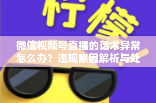 微信视频号直播的话术异常怎么办？违规原因解析与处理预防全指南