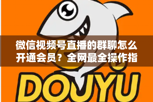 微信视频号直播的群聊怎么开通会员？全网最全操作指南与运营攻略