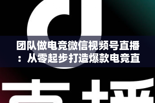 团队做电竞微信视频号直播：从零起步打造爆款电竞直播间的完整实战指南