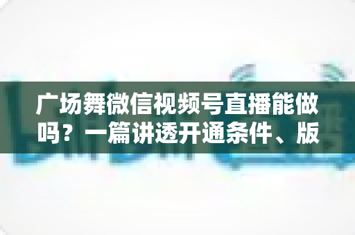 广场舞微信视频号直播能做吗？一篇讲透开通条件、版权风险与变现玩法的保姆级指南