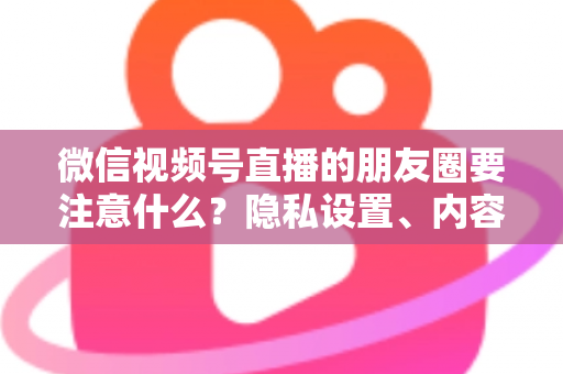 微信视频号直播的朋友圈要注意什么？隐私设置、内容合规与引流技巧全解析