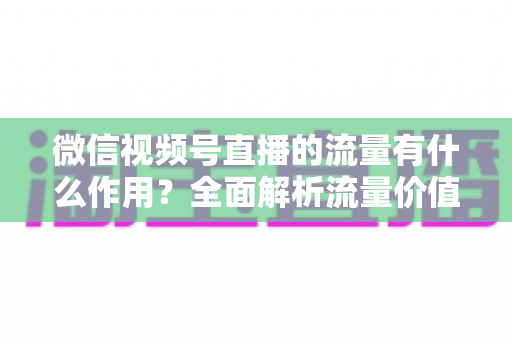 微信视频号直播的流量有什么作用？全面解析流量价值与变现路径