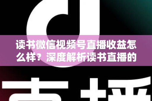 读书微信视频号直播收益怎么样？深度解析读书直播的真实收入与变现全攻略
