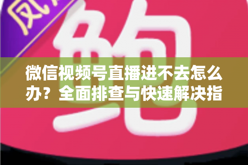 微信视频号直播进不去怎么办?全面排查与快速解决指南 微信视频号直播进不去怎么办?全面排查与快速解决指南