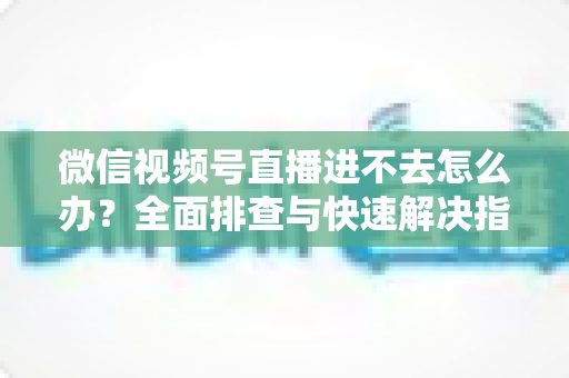 微信视频号直播进不去怎么办？全面排查与快速解决指南