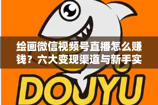 绘画微信视频号直播怎么赚钱?六大变现渠道与新手实操全攻略 绘画微信视频号直播怎么赚钱?六大变现渠道与新手实操全攻略