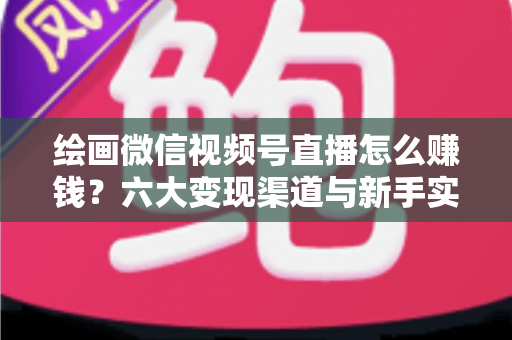 绘画微信视频号直播怎么赚钱？六大变现渠道与新手实操全攻略