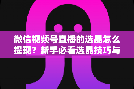 微信视频号直播的选品怎么提现?新手必看选品技巧与收益提现全流程指南 微信视频号直播的选品怎么提现?新手必看选品技巧与收益提现全流程指南