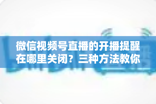微信视频号直播的开播提醒在哪里关闭?三种方法教你轻松屏蔽开播通知,告别消息打扰 微信视频号直播的开播提醒在哪里关闭?三种方法教你轻松屏蔽开播通知,告别消息打扰