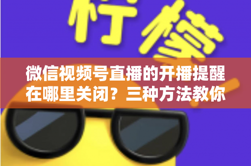 微信视频号直播的开播提醒在哪里关闭？三种方法教你轻松屏蔽开播通知，告别消息打扰
