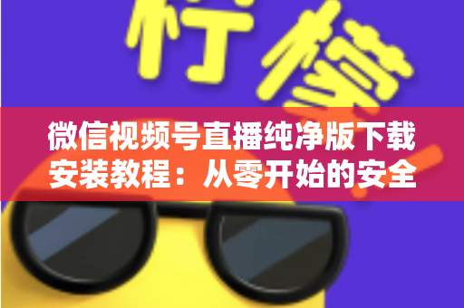 微信视频号直播纯净版下载安装教程：从零开始的安全安装与使用全指南