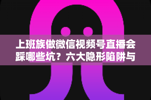 上班族做微信视频号直播会踩哪些坑？六大隐形陷阱与避坑指南全解析