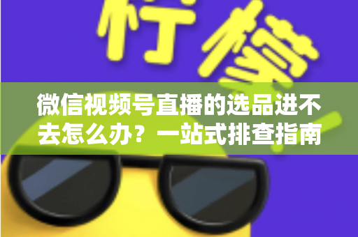 微信视频号直播的选品进不去怎么办?一站式排查指南与实用解决方案全解析 微信视频号直播的选品进不去怎么办?一站式排查指南与实用解决方案全解析