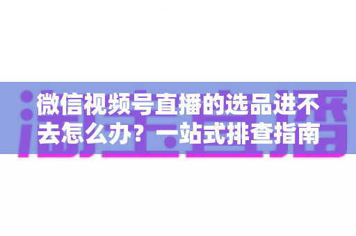 微信视频号直播的选品进不去怎么办?一站式排查指南与实用解决方案全解析 微信视频号直播的选品进不去怎么办?一站式排查指南与实用解决方案全解析