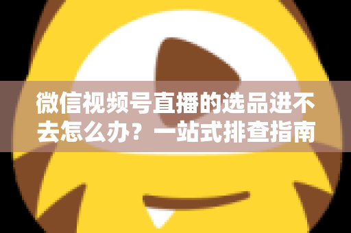 微信视频号直播的选品进不去怎么办？一站式排查指南与实用解决方案全解析
