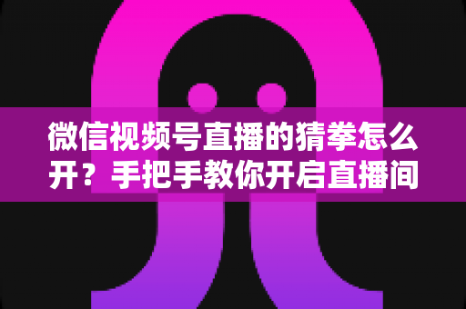 微信视频号直播的猜拳怎么开？手把手教你开启直播间猜拳互动玩法，快速提升人气与互动率