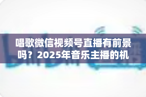唱歌微信视频号直播有前景吗?2025年音乐主播的机遇、变现与突围全解析 唱歌微信视频号直播有前景吗?2025年音乐主播的机遇、变现与突围全解析
