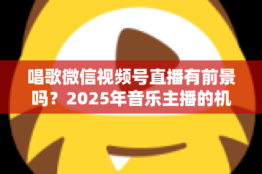 唱歌微信视频号直播有前景吗?2025年音乐主播的机遇、变现与突围全解析 唱歌微信视频号直播有前景吗?2025年音乐主播的机遇、变现与突围全解析