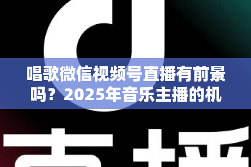唱歌微信视频号直播有前景吗？2025年音乐主播的机遇、变现与突围全解析