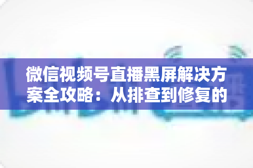 微信视频号直播黑屏解决方案全攻略:从排查到修复的完整实用指南 微信视频号直播黑屏解决方案全攻略:从排查到修复的完整实用指南