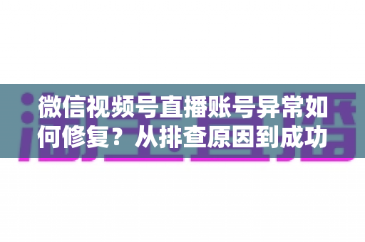 微信视频号直播账号异常如何修复？从排查原因到成功恢复的完整实操指南