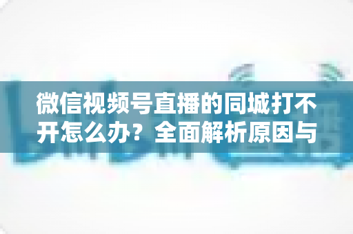 微信视频号直播的同城打不开怎么办？全面解析原因与实用解决方案指南