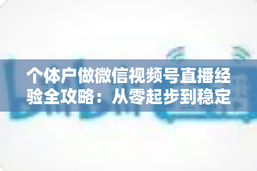 个体户做微信视频号直播经验全攻略：从零起步到稳定出单的实战心得