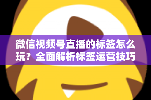 微信视频号直播的标签怎么玩？全面解析标签运营技巧与实战攻略