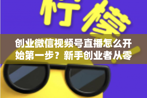 创业微信视频号直播怎么开始第一步？新手创业者从零开播的完整实战指南