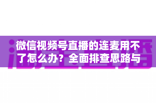 微信视频号直播的连麦用不了怎么办?全面排查思路与实用解决方案一文学会 微信视频号直播的连麦用不了怎么办?全面排查思路与实用解决方案一文学会
