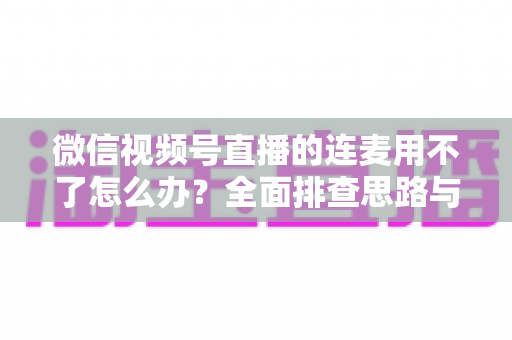 微信视频号直播的连麦用不了怎么办?全面排查思路与实用解决方案一文学会 微信视频号直播的连麦用不了怎么办?全面排查思路与实用解决方案一文学会