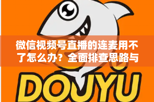 微信视频号直播的连麦用不了怎么办?全面排查思路与实用解决方案一文学会 微信视频号直播的连麦用不了怎么办?全面排查思路与实用解决方案一文学会