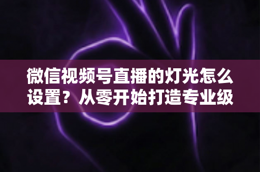 微信视频号直播的灯光怎么设置？从零开始打造专业级直播间灯光方案全攻略