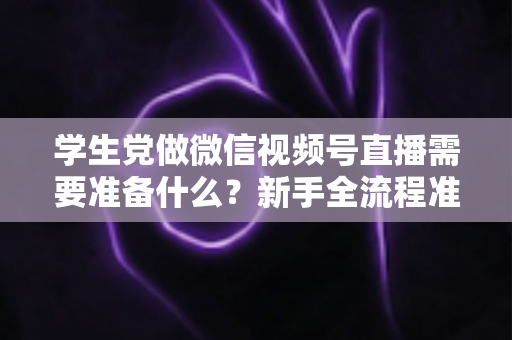 学生党做微信视频号直播需要准备什么？新手全流程准备清单与避坑指南