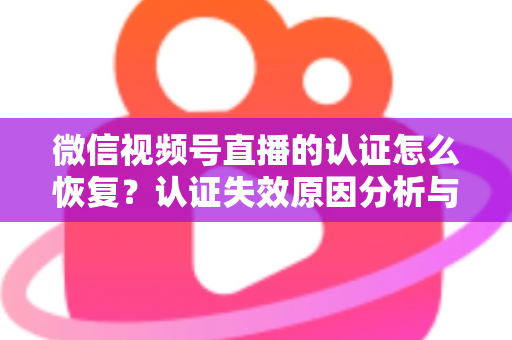 微信视频号直播的认证怎么恢复?认证失效原因分析与恢复全流程指南 微信视频号直播的认证怎么恢复?认证失效原因分析与恢复全流程指南