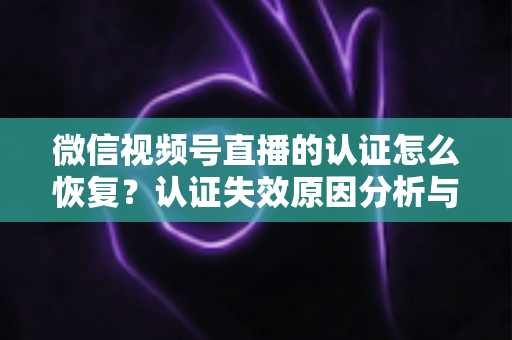 微信视频号直播的认证怎么恢复？认证失效原因分析与恢复全流程指南