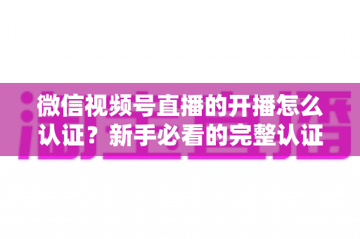微信视频号直播的开播怎么认证？新手必看的完整认证流程与开播避坑指南