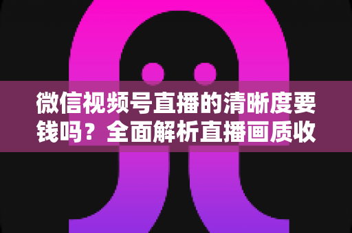 微信视频号直播的清晰度要钱吗?全面解析直播画质收费真相与免费提升技巧 微信视频号直播的清晰度要钱吗?全面解析直播画质收费真相与免费提升技巧