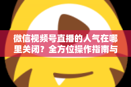 微信视频号直播的人气在哪里关闭？全方位操作指南与实用技巧解析