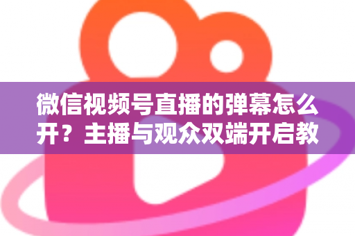 微信视频号直播的弹幕怎么开？主播与观众双端开启教程及互动运营全攻略
