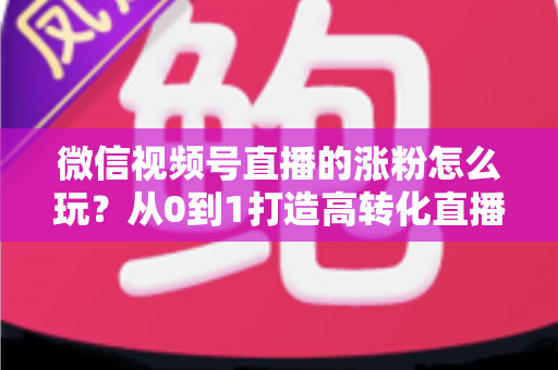 微信视频号直播的涨粉怎么玩？从0到1打造高转化直播间涨粉全攻略