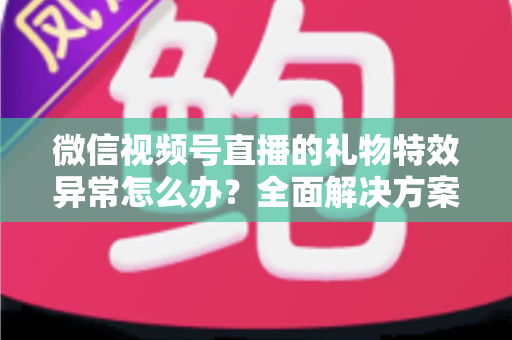 微信视频号直播的礼物特效异常怎么办？全面解决方案与实用避坑指南