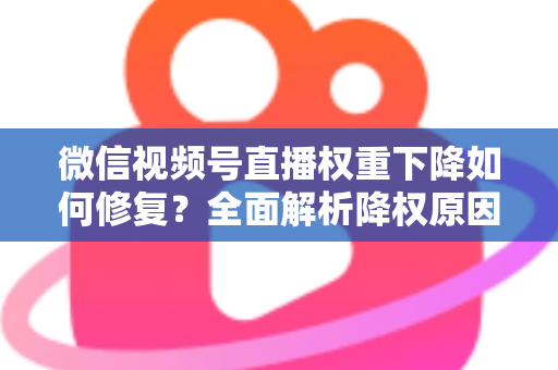 微信视频号直播权重下降如何修复？全面解析降权原因与恢复流量的实战方案