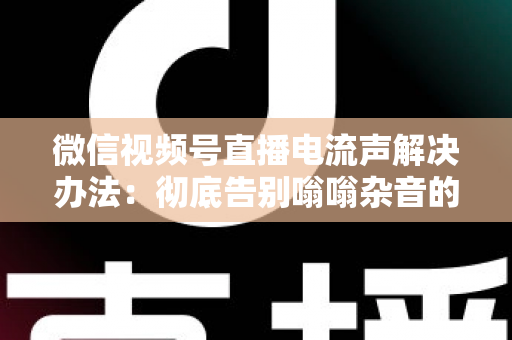 微信视频号直播电流声解决办法：彻底告别嗡嗡杂音的完整指南