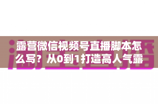 露营微信视频号直播脚本怎么写？从0到1打造高人气露营直播的完整攻略