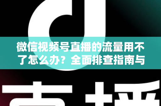 微信视频号直播的流量用不了怎么办？全面排查指南与实用解决技巧分享