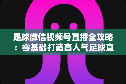 足球微信视频号直播全攻略：零基础打造高人气足球直播间的完整指南