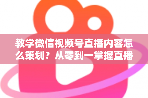 教学微信视频号直播内容怎么策划?从零到一掌握直播策划全流程与实操技巧 教学微信视频号直播内容怎么策划?从零到一掌握直播策划全流程与实操技巧